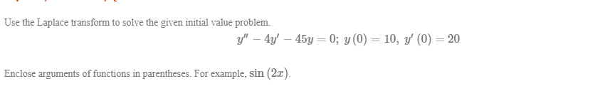 Use the Laplace transform to solve the given initial value problem.
y" – 4y – 45y = 0; y (0) = 10, y (0) = 20
%3D
%3D
%3D

