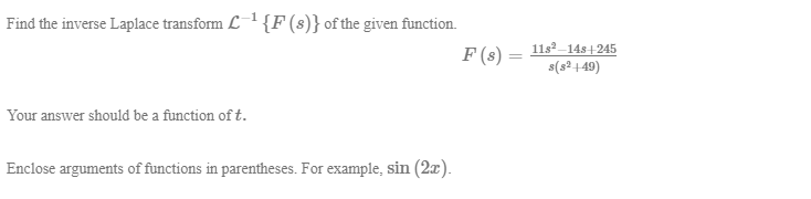 ind the inverse Laplace transform L1 {F (s)} of the given function.
F (s)
11s-14s+245
s(s²+49)
%3D
Tour answer should be a function of t.
Enclose arguments of functions in parentheses. For example, sin (2x).

