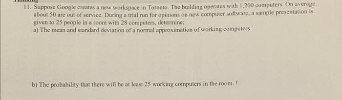 11. Suppose Google creates a new workspace in Toronto. The building operates with 1,200 computers. On average.
about 50 are out of service. During a trial run for opinions on new computer software, a sample presentation is
given to 25 people in a room with 28 computers, determine;
a) The mean and standard deviation of a normal approximation of working computers
b) The probability that there will be at least 25 working computers in the room. I