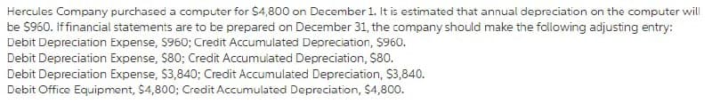Hercules Company purchased a computer for $4,800 on December 1. It is estimated that annual depreciation on the computer will
be $960. If financial statements are to be prepared on December 31, the company should make the following adjusting entry:
Debit Depreciation Expense, $960; Credit Accumulated Depreciation, $960.
Debit Depreciation Expense, $80; Credit Accumulated Depreciation, $80.
Debit Depreciation Expense, $3,840; Credit Accumulated Depreciation, $3,840.
Debit Office Equipment, $4,800; Credit Accumulated Depreciation, $4,800.