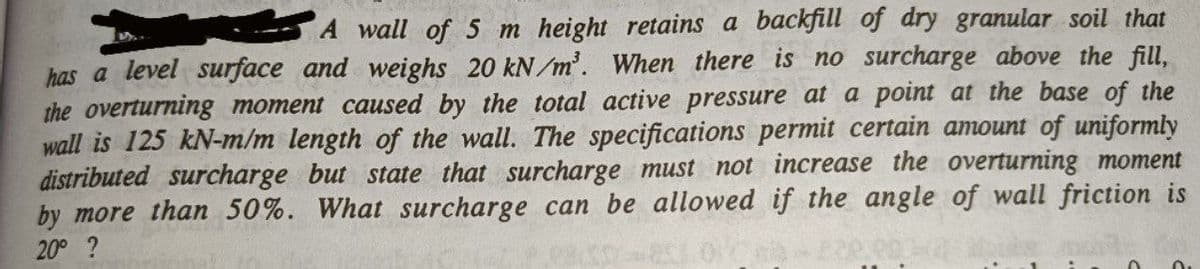 A wall of 5 m height retains a backfill of dry granular soil that
has a level surface and weighs 20 kN/m³. When there is no surcharge above the fill,
the overturning moment caused by the total active pressure at a point at the base of the
wall is 125 kN-m/m length of the wall. The specifications permit certain amount of uniformly
distributed surcharge but state that surcharge must not increase the overturning moment
by more than 50%. What surcharge can be allowed if the angle of wall friction is
20° ?