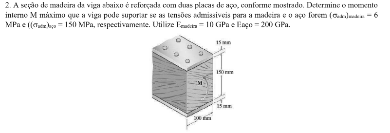 2. A seção de madeira da viga abaixo é reforçada com duas placas de aço, conforme mostrado. Determine o momento
interno M máximo que a viga pode suportar se as tensões admissíveis para a madeira e o aço forem (Gadm)madeira = 6
MPa e ((Oadm)aço = 150 MPa, respectivamente. Utilize Emadeira = 10 GPa e Eaço= 200 GPa.
15 mm
150 mm
15 mm
100 mm
