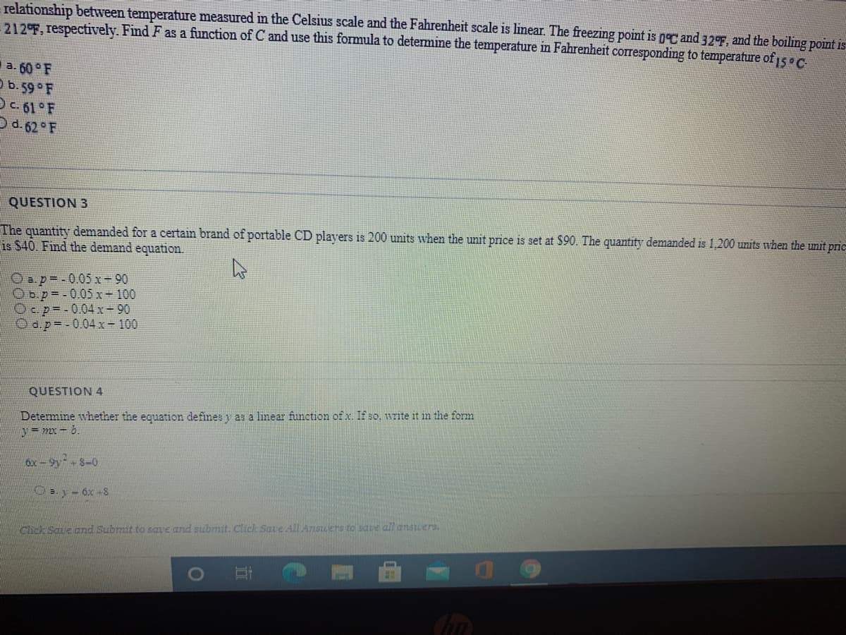 relationship between temperature measured in the Celsius scale and the Fahrenheit scale is linear. The freezing point is gC and 32F, and the boiling point is
212°F, respectively. Find F as a function of C and use this formula to determine the temperature in Fahrenheit corresponding to temperature of15 C
a. 60 F
O b. 59 F
DC 61 F
Dd. 62 F
QUESTION 3
The quantity demanded for a certain brand of portable CD players is 200 units when the unit price is set at $90. The quantity demanded is 1,200 units when the unit pric
is $40. Find the demand equation.
O a.p=.0.05x-90
Ob.p=-0.05x- 100
Oc.p=-0.04x-90
O d.p=.0.04x-100
QUESTION 4
Determine whether the equation defines y as a linear function of x. If so, write it in the form
y = mx - b.
6x -9y + 8-0
O a. y- 6x -8
Click Save and Submit to save and submit. Click Save AIL Ansuers to saue all answers.
