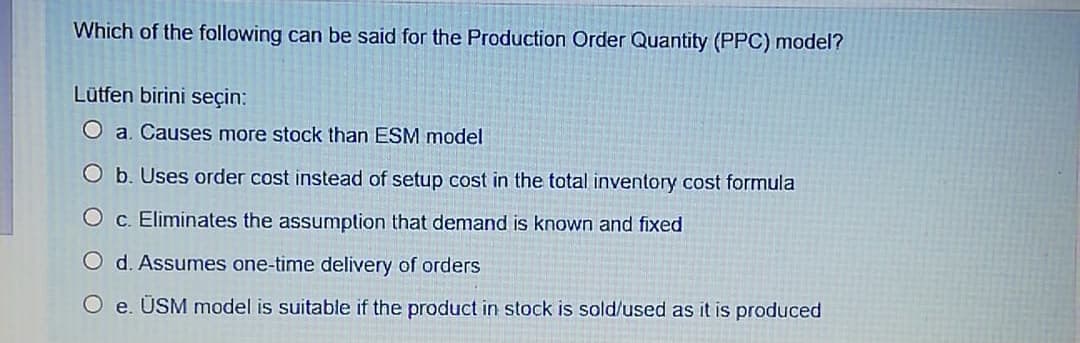 Which of the following can be said for the Production Order Quantity (PPC) model?
Lütfen birini seçin:
O a. Causes more stock than ESM model
O b. Uses order cost instead of setup cost in the total inventory cost formula
c. Eliminates the assumption that demand is known and fixed
O d. Assumes one-time delivery of orders
O e. ÜSM model is suitable if the product in stock is sold/used as it is produced
