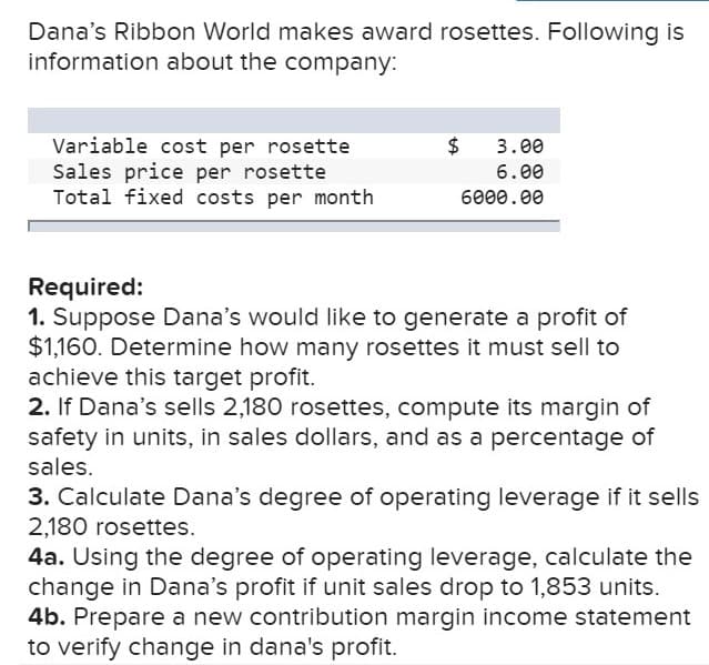Dana's Ribbon World makes award rosettes. Following is
information about the company:
Variable cost per rosette
Sales price per rosette
Total fixed costs per month
$
3.00
6.00
6000.00
Required:
1. Suppose Dana's would like to generate a profit of
$1,160. Determine how many rosettes it must sell to
achieve this target profit.
2. If Dana's sells 2,180 rosettes, compute its margin of
safety in units, in sales dollars, and as a percentage of
sales.
3. Calculate Dana's degree of operating leverage if it sells
2,180 rosettes
4a. Using the degree of operating leverage, calculate the
change in Dana's profit if unit sales drop to 1,853 units.
4b. Prepare a new contribution margin income statement
to verify change in dana's profit.
