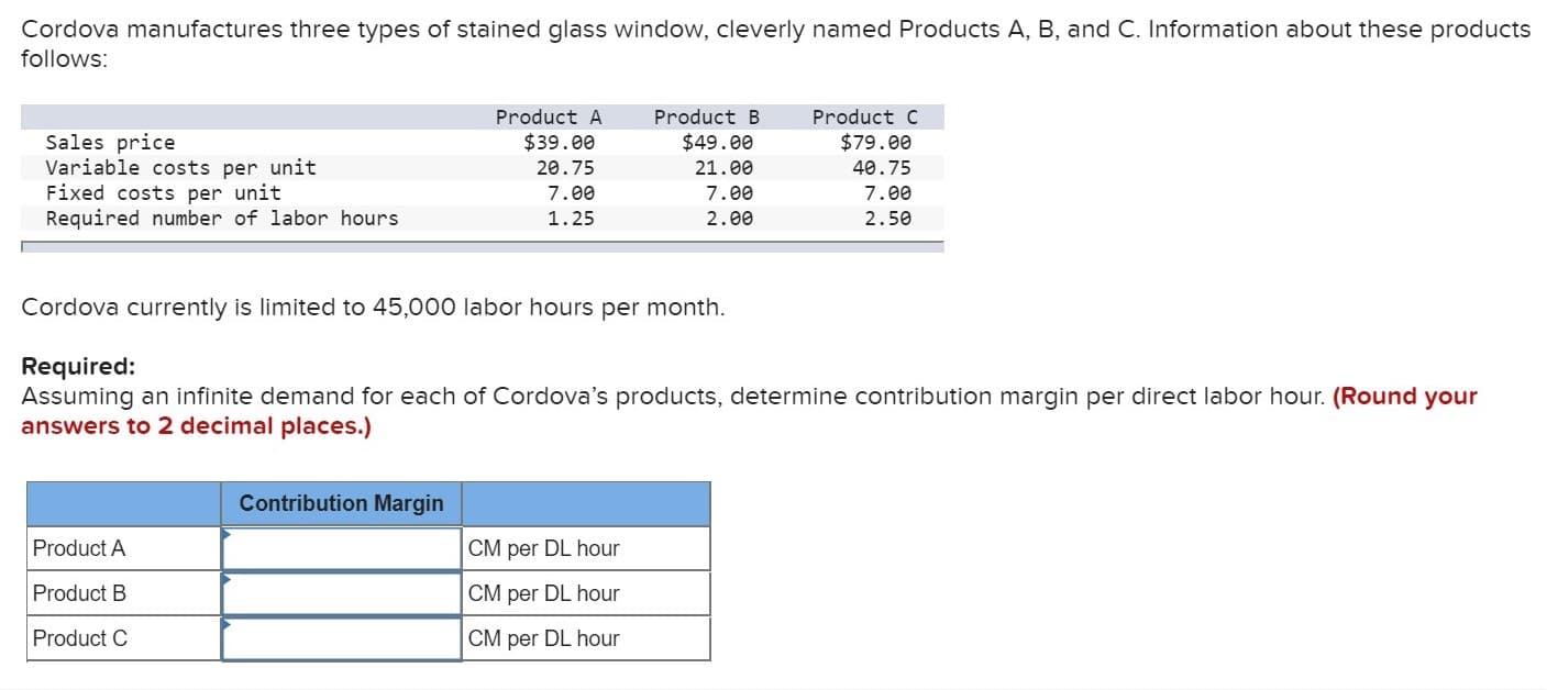 Cordova manufactures three types of stained glass window, cleverly named Products A, B, and C. Information about these products
follows:
Product A
Product B
Product C
Sales price
Variable costs per unit
Fixed costs per unit
Required number of labor hours
$39.00
$49.00
$79.00
20.75
21.00
40.75
7.00
7.00
7.00
1.25
2.00
2.50
Cordova currently is limited to 45,000 labor hours per month
Required:
Assuming an infinite demand for each of Cordova's products, determine contribution margin per direct labor hour. (Round your
answers to 2 decimal places.)
Contribution Margin
Product A
CM per DL hour
Product B
CM per DL hour
Product C
CM per DL hour
