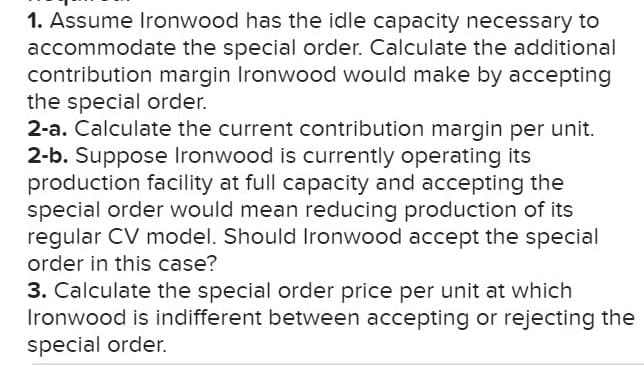 1. Assume Ironwood has the idle capacity necessary to
accommodate the special order. Calculate the additional
contribution margin Ironwood would make by accepting
the special order.
2-a. Calculate the current contribution margin per unit.
2-b. Suppose Ironwood is currently operating its
production facility at full capacity and accepting the
special order would mean reducing production of its
regular CV model. Should Ironwood accept the special
order in this case?
3. Calculate the special order price per unit at which
Ironwood is indifferent between accepting or rejecting the
special order.
