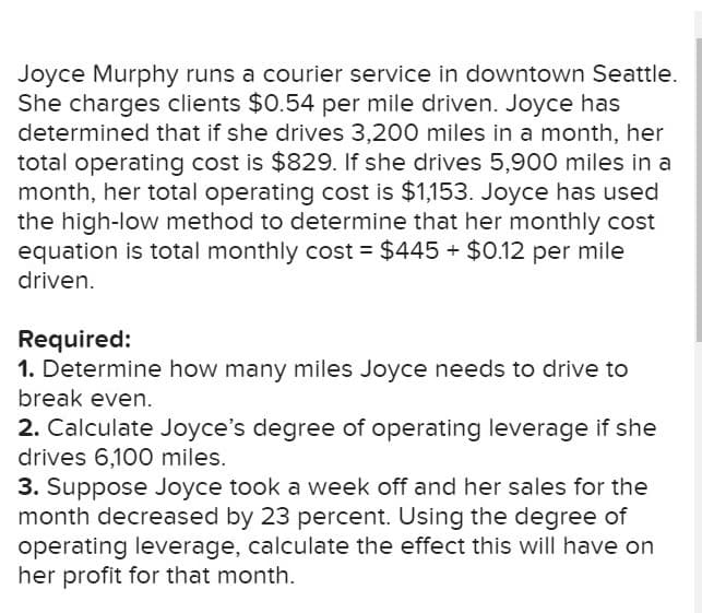 Joyce Murphy runs a courier service in downtown Seattle.
She charges clients $0.54 per mile driven. Joyce has
determined that if she drives 3,200 miles in a month, her
total operating cost is $829. If she drives 5,900 miles in a
month, her total operating cost is $1,153. Joyce has used
the high-low method to determine that her monthly cost
equation is total monthly cost = $445 $0.12 per mile
driven.
Required:
1. Determine how many miles Joyce needs to drive to
break even.
2. Calculate Joyce's degree of operating leverage if she
drives 6,100 miles.
3. Suppose Joyce took a week off and her sales for the
month decreased by 23 percent. Using the degree of
operating leverage, calculate the effect this will have on
her profit for that month
