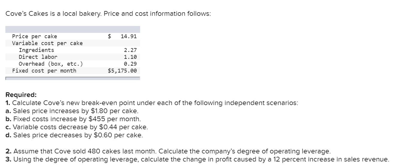 Cove's Cakes is a local bakery. Price and cost information follows:
Price per cake
Variable cost per cake
Ingredients
Direct labor
14.91
2.27
1.10
Overhead (box, etc.)
Fixed cost per month
0.29
$5,175.00
Required:
1. Calculate Cove's new break-even point under each of the following independent scenarios:
a. Sales price increases by $1.80 per cake.
b. Fixed costs increase by $455 per month
c. Variable costs decrease by $0.44 per cake.
d. Sales price decreases by $0.60 per cake.
2. Assume that Cove sold 480 cakes last month. Calculate the company's degree of operating leverage.
3. Using the degree of operating leverage, calculate the change in profit caused by a 12 percent increase in sales revenue.
