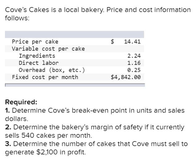 Cove's Cakes is a local bakery. Price and cost information
follows:
Price per cake
Variable cost per cake
Ingredients
Direct labor
Overhead (box, etc.)
Fixed cost per month
$
14.41
2.24
1.16
0.25
$4,842.00
Required:
1. Determine Cove's break-even point in units and sales
dollars.
2. Determine the bakery's margin of safety if it currently
sells 540 cakes per month.
3. Determine the number of cakes that Cove must sell to
generate $2,100 in profit.
tA
