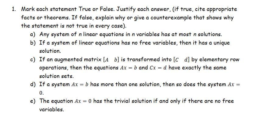 1. Mark each statement True or False. Justify each answer, (if true, cite appropriate
facts or theorems. If false, explain why or give a counterexample that shows why
the statement is not true in every case).
a) Any system of n linear equations in n variables has at most n solutions.
b) If a system of linear equations has no free variables, then it has a unique
solution.
c) If an augmented matrix [A b] is transformed into [C d] by elementary row
operations, then the equations Ax = b and Cx = d have exactly the same
solution sets.
d) If a system Ax = b has more than one solution, then so does the system Ax =
0.
e) The equation Ax = 0 has the trivial solution if and only if there are no free
variables.
