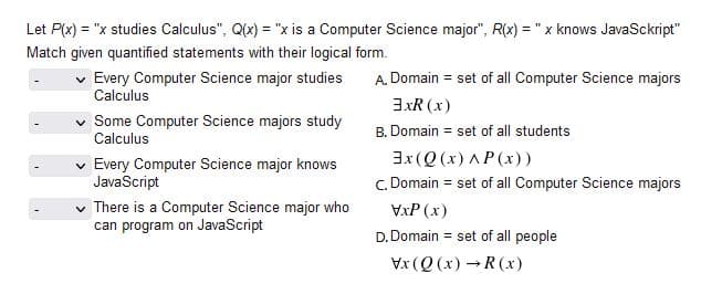 Let P(x) = "x studies Calculus", Q(x) = "x is a Computer Science major", R(x) = "x knows JavaSckript"
Match given quantified statements with their logical form.
Every Computer Science major studies
Calculus
A. Domain = set of all Computer Science majors
3xR (x)
Some Computer Science majors study
Calculus
B. Domain = set of all students
v Every Computer Science major knows
JavaScript
3x (Q (x) λP (x) )
C. Domain = set of all Computer Science majors
There is a Computer Science major who
can program on JavaScript
VxP (x)
D. Domain = set of all people
Vx (Q (x) R (x)
