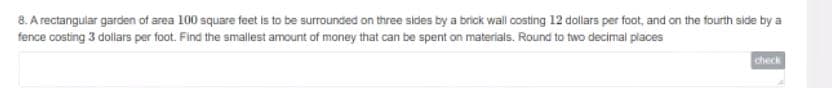 8. A rectangular garden of area 100 square feet is to be surrounded on three sides by a brick wall costing 12 dollars per foot, and on the fourth side by a
fence costing 3 dollars per foot. Find the smallest amount of money that can be spent on materials. Round to two decimal places
check
