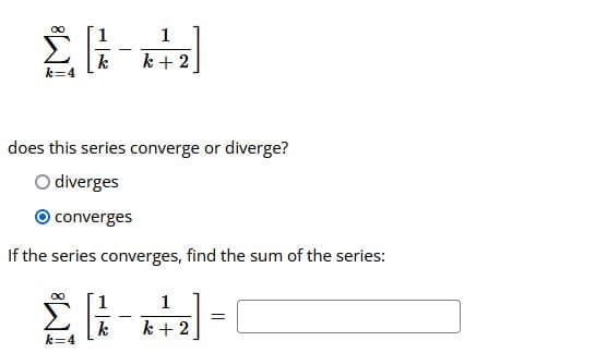 1
k
k + 2
does this series converge or diverge?
O diverges
O converges
If the series converges, find the sum of the series:
1.
1
k
k=4
k + 2
