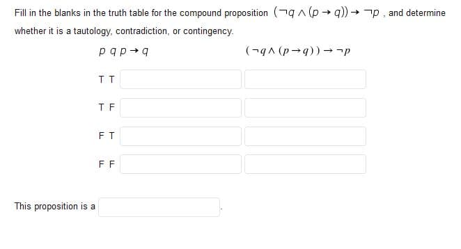 Fill in the blanks in the truth table for the compound proposition (ngA (p → q)) → -p, and determine
whether it is a tautology, contradiction, or contingency.
pqp+q
(-gA (p-9)) → -p
T F
FT
FF
This proposition is a
