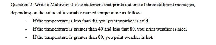 Question 2: Write a Multiway if-else statement that prints out one of three different messages,
depending on the value of a variable named temperature as follow:
If the temperature is less than 40, you print weather is cold.
- If the temperature is greater than 40 and less that 80, you print weather is nice.
If the temperature is greater than 80, you print weather is hot.
