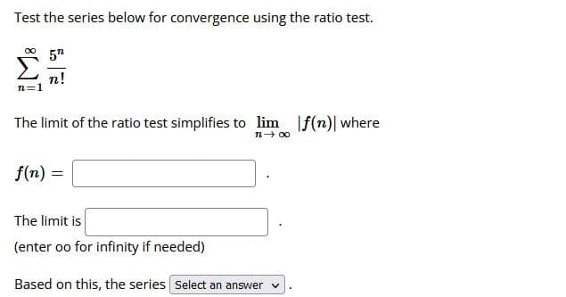 Test the series below for convergence using the ratio test.
5n
n!
n=1
The limit of the ratio test simplifies to lim f(n)| where
n- 00
f(n) =
The limit is
(enter oo for infinity if needed)
Based on this, the series Select an answer
