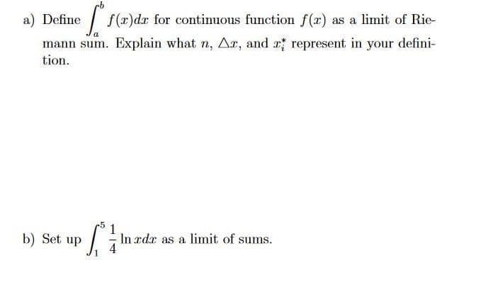 a) Define
I f(r)dx for continuous function f(r) as a limit of Rie-
mann sum. Explain what n, Ar, and x; represent in your defini-
tion.
b) Set up
In xdx as a limit of sums.
4
