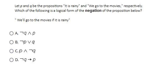 Let p and q be the propositions "It is rainy" and "We go to the movies," respectively.
Which of the following is a logical form of the negation of the proposition below?
"We'll go to the movies if it is rainy"
A. n9Ap
O B. p vg
Oc.pA 79
O D. 19 →p
