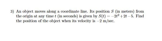 3) An object moves along a coordinate line. Its position S (in meters) from
the origin at any time t (in seconds) is given by S(t) = -2t2 + 2t – 5. Find
the position of the object when its velocity is -2 m/sec.
