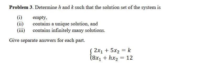 Problem 3. Determine h and k such that the solution set of the system is
(i)
empty,
contains a unique solution, and
(iii) contains infinitely many solutions.
Give separate answers for each part.
2x₁ + 5x₂ = k
(8x₁ + hx₂ = 12