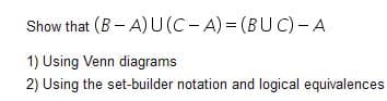 Show that (B- A)U(C-A) = (BUC)- A
1) Using Venn diagrams
2) Using the set-builder notation and logical equivalences
