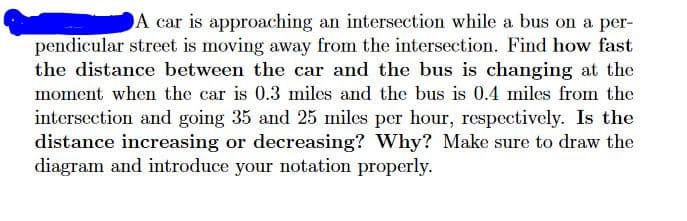 A car is approaching an intersection while a bus on a per-
pendicular street is moving away from the intersection. Find how fast
the distance between the car and the bus is changing at the
moment when the car is 0.3 miles and the bus is 0.4 miles from the
intersection and going 35 and 25 miles per hour, respectively. Is the
distance increasing or decreasing? Why? Make sure to draw the
diagram and introduce your notation properly.
