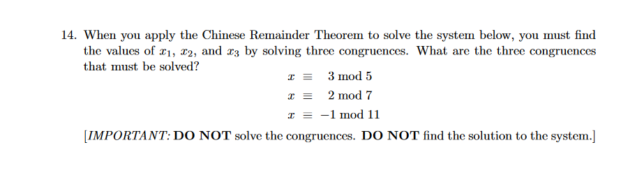 14. When you apply the Chinese Remainder Theorem to solve the system below, you must find
the values of #1, #2, and 3 by solving three congruences. What are the three congruences
that must be solved?
3 mod 5
x =
x =
2 mod 7
x = -1 mod 11
[IMPORTANT: DO NOT solve the congruences. DO NOT find the solution to the system.]