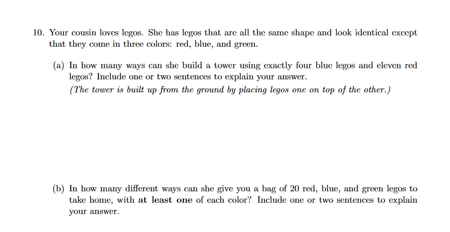 10. Your cousin loves legos. She has legos that are all the same shape and look identical except
that they come in three colors: red, blue, and green.
(a) In how many ways can she build a tower using exactly four blue legos and eleven red
legos? Include one or two sentences to explain your answer.
(The tower is built up from the ground by placing legos one on top of the other.)
(b) In how many different ways can she give you a bag of 20 red, blue, and green legos to
take home, with at least one of each color? Include one or two sentences to explain
your answer.