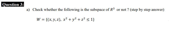 Question 3:
a) Check whether the following is the subspace of R3 or not ? (step by step answer)
W = {(x, y, z), x² +y² + z² < 1}
%3D
