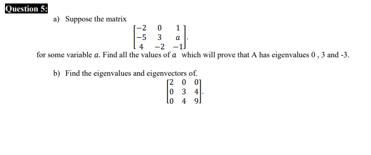 Question 5:
a) Suppose the matrix
-2
1
|-5 3
a
4
-2
for some variable a. Find all the values of a which will prove that A has eigenvalues 0 , 3 and -3.
b) Find the eigenvalues and eigenvectors of.
[2 0 01
0 3 4
Lo 4 9.
