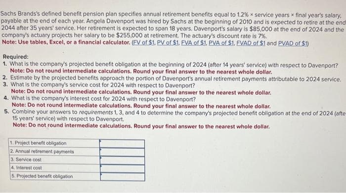 Sachs Brands's defined benefit pension plan specifies annual retirement benefits equal to 1.2% x service years x final year's salary,
payable at the end of each year. Angela Davenport was hired by Sachs at the beginning of 2010 and is expected to retire at the end
2044 after 35 years' service. Her retirement is expected to span 18 years. Davenport's salary is $85,000 at the end of 2024 and the
company's actuary projects her salary to be $255,000 at retirement. The actuary's discount rate is 7%.
Note: Use tables, Excel, or a financial calculator. (FV of $1. PV of $1. EVA of $1. PVA of $1. FVAD of $1 and PVAD of $1)
Required:
1. What is the company's projected benefit obligation at the beginning of 2024 (after 14 years' service) with respect to Davenport?
Note: Do not round intermediate calculations. Round your final answer to the nearest whole dollar.
2. Estimate by the projected benefits approach the portion of Davenport's annual retirement payments attributable to 2024 service.
3. What is the company's service cost for 2024 with respect to Davenport?
Note: Do not round intermediate calculations. Round your final answer to the nearest whole dollar.
4. What is the company's interest cost for 2024 with respect to Davenport?
Note: Do not round intermediate calculations. Round your final answer to the nearest whole dollar.
5. Combine your answers to requirements 1, 3, and 4 to determine the company's projected benefit obligation at the end of 2024 (afte
15 years' service) with respect to Davenport.
Note: Do not round intermediate calculations. Round your final answer to the nearest whole dollar.
1. Project benefit obligation
2. Annual retirement payments
3. Service cost
4. Interest cost
5. Projected benefit obligation