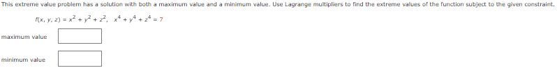 This extreme value problem has a solution with both a maximum value and a minimum value. Use Lagrange multipliers to find the extreme values of the function subject to the given constraint.
f(x, y, z) = x² + y² + 2², x² + y² +2²=7
maximum value
minimum value