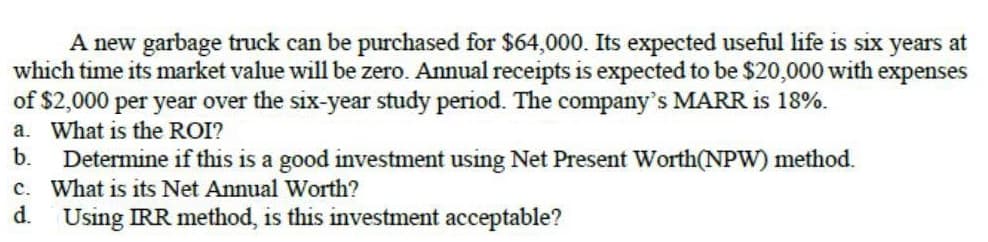 A new garbage truck can be purchased for $64,000. Its expected useful life is six years at
which time its market value will be zero. Annual receipts is expected to be $20,000 with expenses
of $2,000 per year over the six-year study period. The company's MARR is 18%.
a. What is the ROI?
b.
Determine if this is a good investment using Net Present Worth(NPW) method.
c. What is its Net Annual Worth?
d.
Using IRR method, is this investment acceptable?
