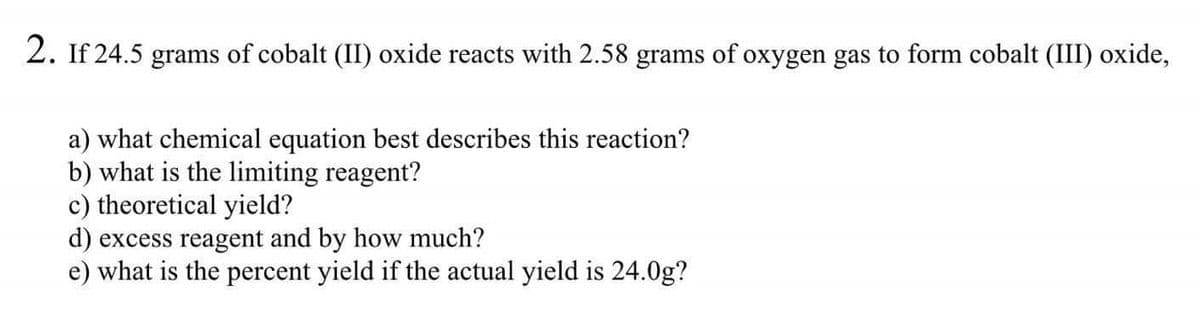 2. If 24.5 grams of cobalt (II) oxide reacts with 2.58 grams of oxygen gas to form cobalt (III) oxide,
a) what chemical equation best describes this reaction?
b) what is the limiting reagent?
c) theoretical yield?
d) excess reagent and by how much?
what is the percent yield if the actual yield is 24.0g?
