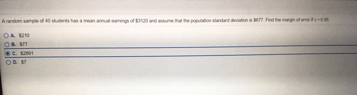 A random sample of 40 students has a mean annual earnings of $3120 and assume that the population standard deviation is $677. Find the margin of error if c 0.95.
O A. $210
O B. $77
O C. $2891
O D. $7
