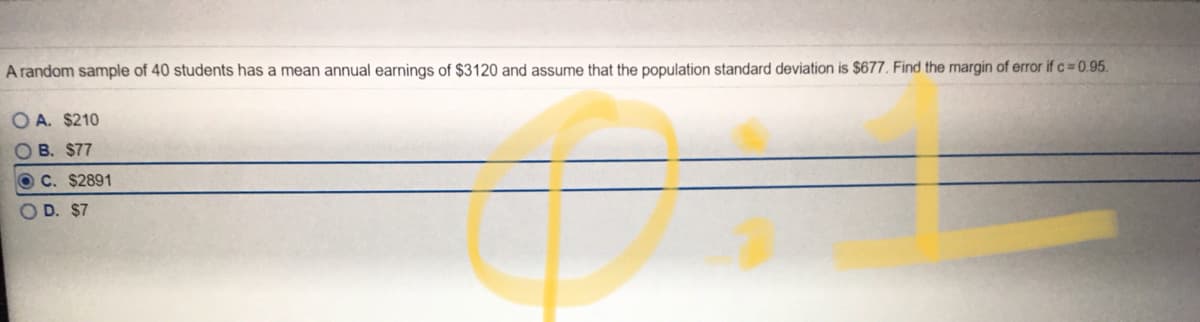 A random sample of 40 students has a mean annual earnings of $3120 and assume that the population standard deviation is $677. Find the margin of error if c 0.95.
O A. $210
O B. $77
C. $2891
O D. $7
