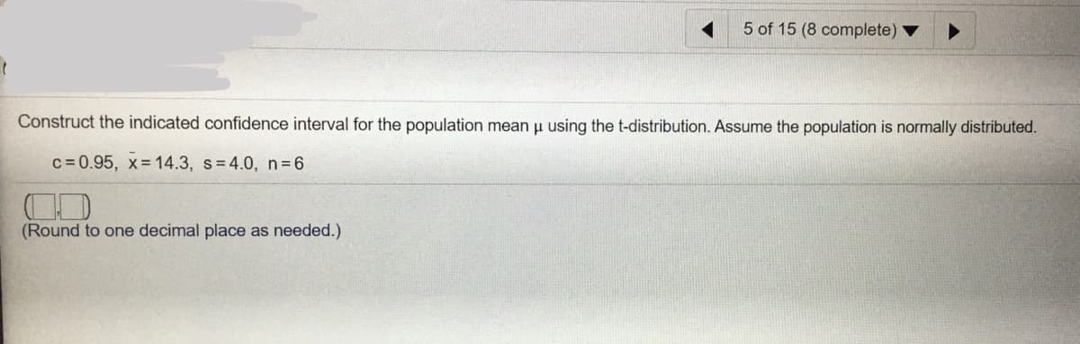 5 of 15 (8 complete)
Construct the indicated confidence interval for the population mean u using the t-distribution. Assume the population is normally distributed.
c = 0.95, x= 14.3, s=4.0, n=6
(Round to one decimal place as needed.)
