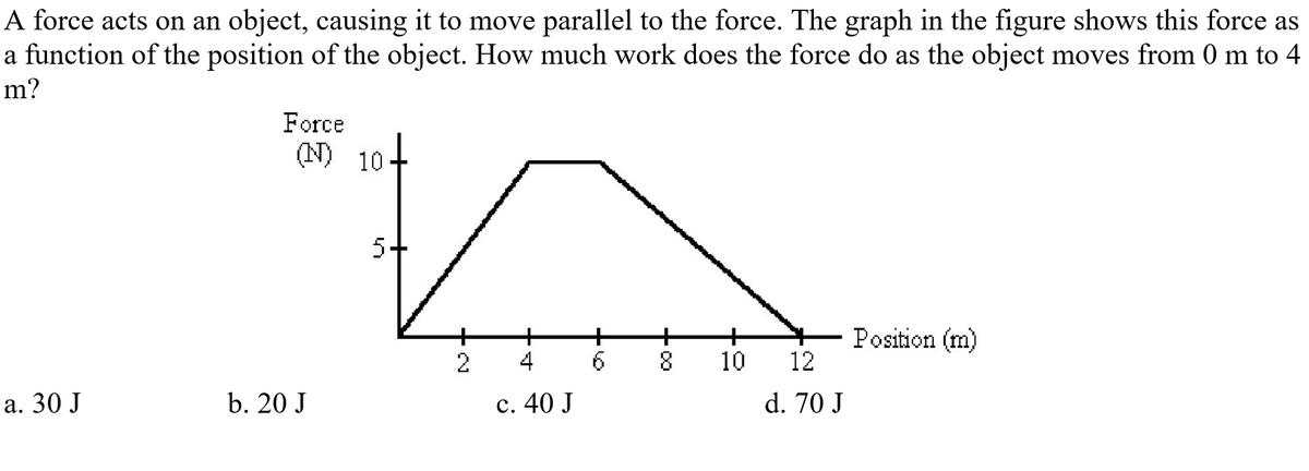 A force acts on an object, causing it to move parallel to the force. The graph in the figure shows this force as
a function of the position of the object. How much work does the force do as the object moves from 0 m to 4
m?
Force
(N) 10+
5+
Position (m)
12
4
6.
10
а. 30 J
b. 20 J
с. 40 J
d. 70 J
