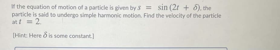 If the equation of motion of a particle is given by s = sin (2t + 8), the
particle is said to undergo simple harmonic motion. Find the velocity of the particle
at t = 2.
[Hint: Here ò is some constant.]
