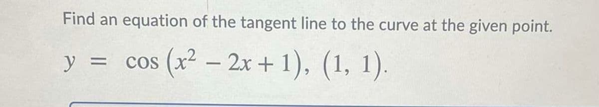 Find an equation of the tangent line to the curve at the given point.
y = cos (x² – 2x + 1), (1, 1).

