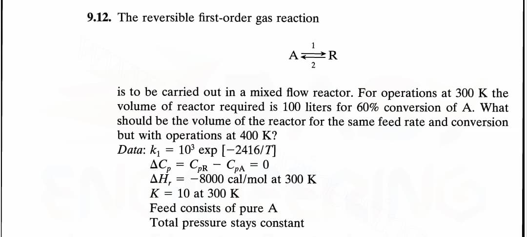 9.12. The reversible first-order gas reaction
-
1
=
A R
is to be carried out in a mixed flow reactor. For operations at 300 K the
volume of reactor required is 100 liters for 60% conversion of A. What
should be the volume of the reactor for the same feed rate and conversion
but with operations at 400 K?
Data: k₁
10³ exp [-2416/T]
CpA = 0
ACp CpR
AH, = -8000 cal/mol at 300 K
K 10 at 300 K
Feed consists of pure A
Total pressure stays constant
2