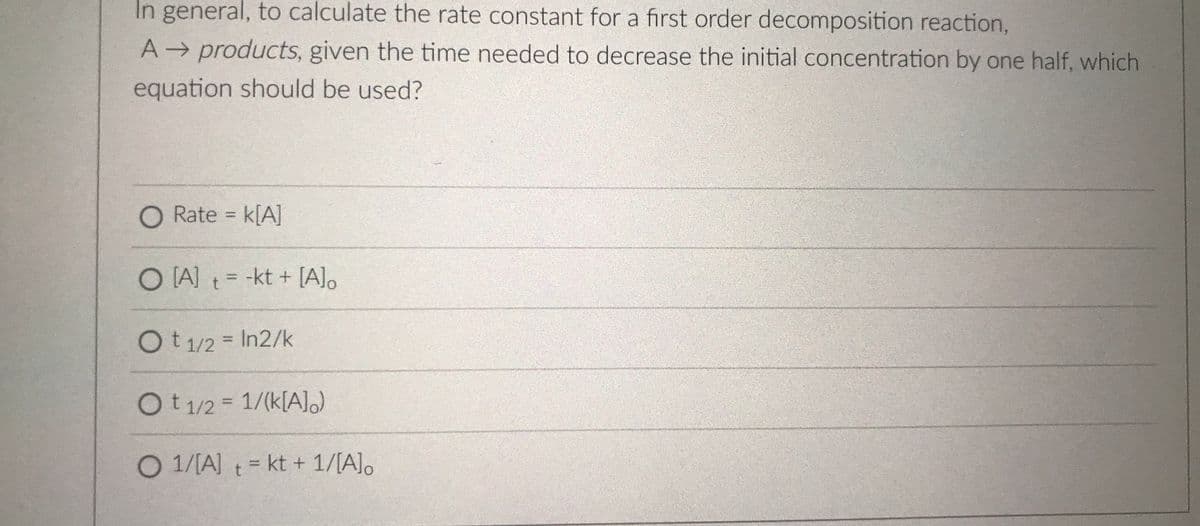 In general, to calculate the rate constant for a first order decomposition reaction,
A products, given the time needed to decrease the initial concentration by one half, which
equation should be used?
O Rate = k[A]
%3D
O [A) t = -kt + [A]o
%3D
Ot1/2 = In2/k
%3D
Ot1/2= 1/(k[A)
%3D
O 1/[A] t kt + 1/[A]o
%3D
