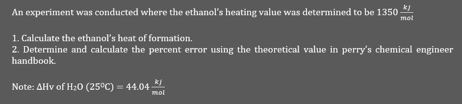 kj
An experiment was conducted where the ethanol's heating value was determined to be 1350 -
mol
1. Calculate the ethanol's heat of formation.
2. Determine and calculate the percent error using the theoretical value in perry's chemical engineer
handbook.
Note: AHV of H₂O (25°C) = 44.04
kj
mol