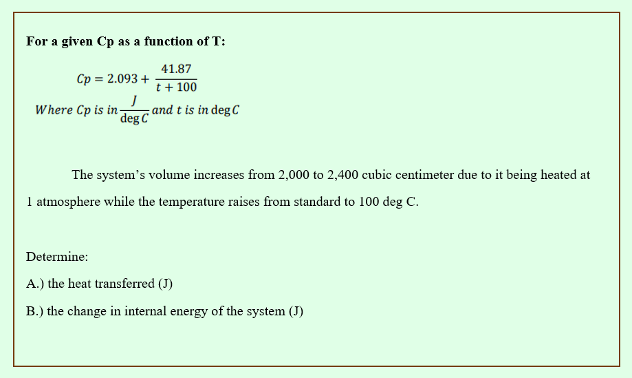 For a given Cp as a function of T:
41.87
t + 100
Cp = 2.093 +
Where Cp is in
J
deg C
and t is in deg C
The system's volume increases from 2,000 to 2,400 cubic centimeter due to it being heated at
1 atmosphere while the temperature raises from standard to 100 deg C.
Determine:
A.) the heat transferred (J)
B.) the change in internal energy of the system (J)