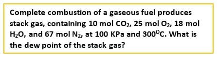Complete combustion of a gaseous fuel produces
stack gas, containing 10 mol CO₂, 25 mol O₂, 18 mol
H₂O, and 67 mol N₂, at 100 KPa and 300°C. What is
the dew point of the stack gas?