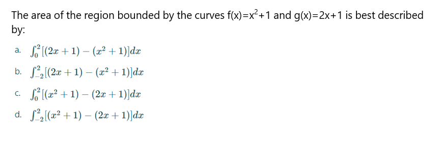 The area of the region bounded by the curves f(x)=x²+1 and g(x)=2x+1 is best described
by:
a.
b.
c.
d.
[(2x + 1) - (x² + 1)]dx
²₂ [(2x + 1) - (x² +1)]dx
² [(x²+1)-(2x + 1)]dx
+ 1)]dx
²₂[(x²+1)-(2x