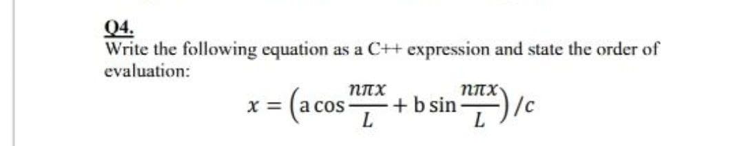 Q4.
Write the following equation as a C+ expression and state the order of
evaluation:
=(ac
a cos
L
+ b sin) /c
