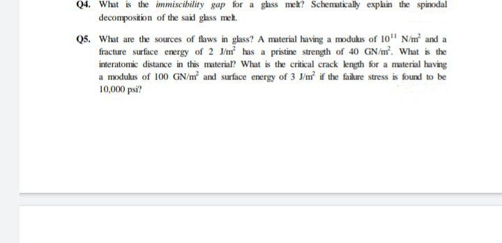 Q4. What is the immiscibility gap for a glass meh? Schematically expkin the spinodal
decomposition of the said glass meh.
Q5. What are the sources of flaws in gass? A material having a modukus of 10" N/m and a
fracture surface energy of 2 J/m has a pristine strength of 40 GN/m. What is the
interatomic distance in this material? What is the critical crack length for a material having
a modulus of 100 GN/m and surface energy of 3 J/m if the failure stress is found to be
10,000 psi?
