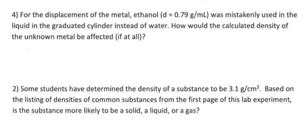 4) For the displacement of the metal, ethanol (d = 0.79 g/mL) was mistakenly used in the
liquid in the graduated cylinder instead of water. How would the calculated density of
the unknown metal be affected (if at all)?
2) Some students have determined the density of a substance to be 3.1 g/cm?. Based on
the listing of densities of common substances from the first page of this lab experiment,
is the substance more likely to be a solid, a liquid, or a gas?
